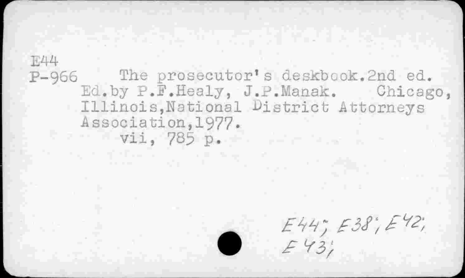 ﻿E44
P-966 The prosecutor’s deskbook.2nd ed.
Ed.by P.P.Healy, J.P.Manak. Chicago, Illinois,National District Attorneys Association,1977.
vii, 785 p.